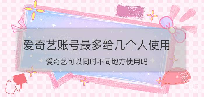 爱奇艺账号最多给几个人使用 爱奇艺可以同时不同地方使用吗？